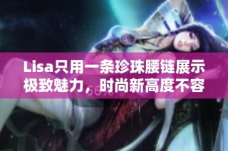 lisa只用一条珍珠腰链展示极致魅力，时尚新高度不容错过