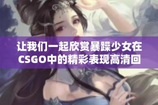 让我们一起欣赏暴躁少女在csgo中的精彩表现高清回放