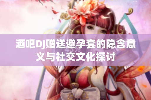 酒吧dj赠送避孕套的隐含意义与社交文化探讨