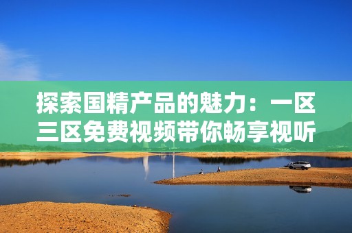 探索国精产品的魅力：一区三区免费视频带你畅享视听盛宴