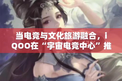 当电竞与文化旅游融合，iqoo在“宇宙电竞中心”推出创新体验玩法
