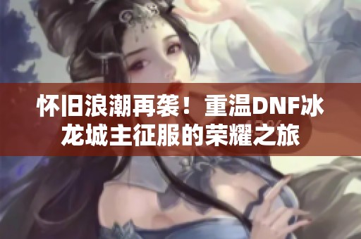 怀旧浪潮再袭！重温dnf冰龙城主征服的荣耀之旅
